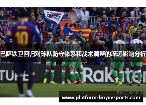 巴萨铁卫回归对球队防守体系和战术调整的深远影响分析