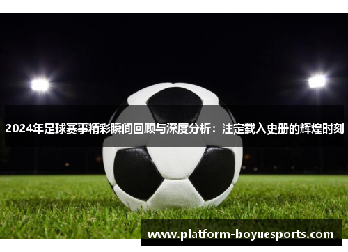 2024年足球赛事精彩瞬间回顾与深度分析：注定载入史册的辉煌时刻