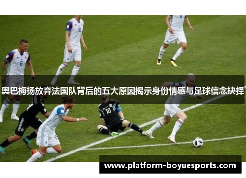 奥巴梅扬放弃法国队背后的五大原因揭示身份情感与足球信念抉择 奥巴梅扬放弃法国队背后的五大原因揭示身份情感与足球信念抉择
