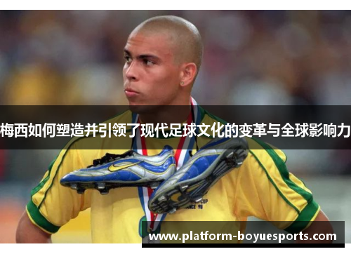 梅西如何塑造并引领了现代足球文化的变革与全球影响力 梅西如何塑造并引领了现代足球文化的变革与全球影响力