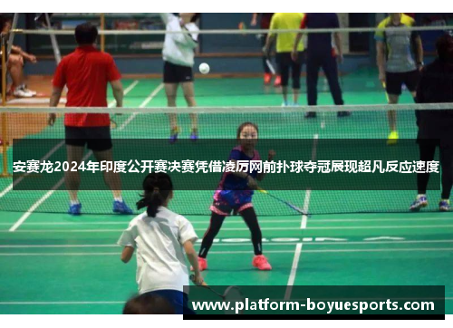 安赛龙2024年印度公开赛决赛凭借凌厉网前扑球夺冠展现超凡反应速度
