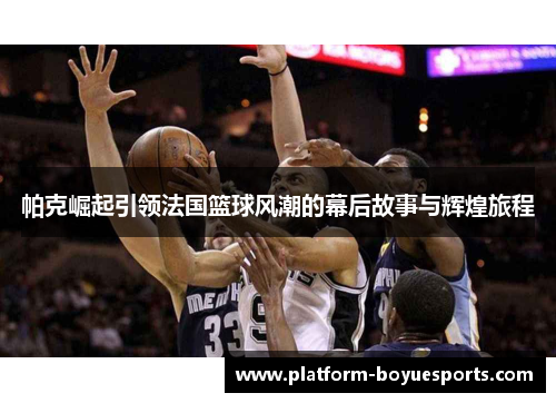 帕克崛起引领法国篮球风潮的幕后故事与辉煌旅程