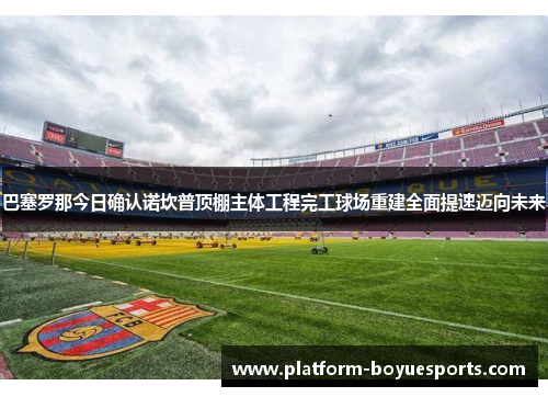 巴塞罗那今日确认诺坎普顶棚主体工程完工球场重建全面提速迈向未来 巴塞罗那今日确认诺坎普顶棚主体工程完工球场重建全面提速迈向未来