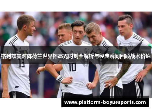 格列兹曼对阵荷兰世界杯高光时刻全解析与经典瞬间回顾战术价值