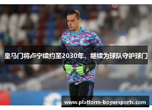 皇马门将卢宁续约至2030年，继续为球队守护球门