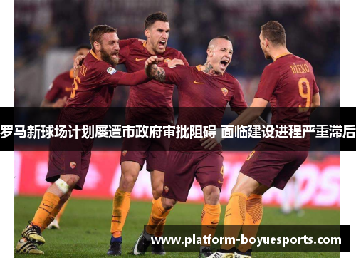 罗马新球场计划屡遭市政府审批阻碍 面临建设进程严重滞后